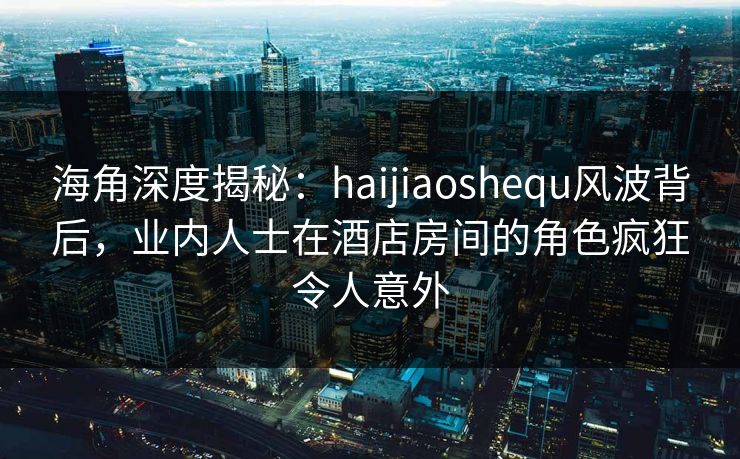 海角深度揭秘：haijiaoshequ风波背后，业内人士在酒店房间的角色疯狂令人意外