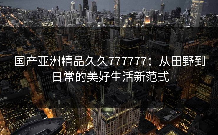 国产亚洲精品久久777777：从田野到日常的美好生活新范式