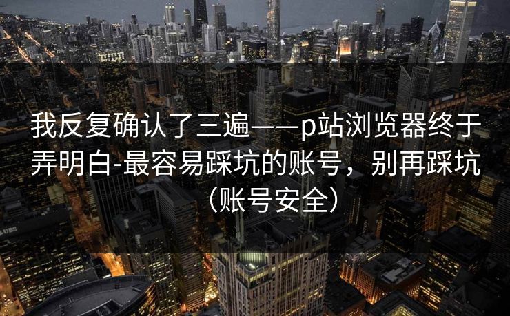 详细阅读:我反复确认了三遍——p站浏览器终于弄明白-最容易踩坑的账号,别再踩坑(账号安全) 我反复确认了三遍——p站浏览器终于弄明白-最容易踩坑的账号,别再踩坑(账号安全)