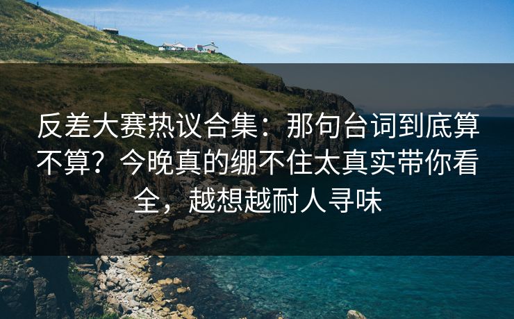 反差大赛热议合集：那句台词到底算不算？今晚真的绷不住太真实带你看全，越想越耐人寻味