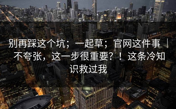 别再踩这个坑；一起草；官网这件事 ｜ 不夸张，这一步很重要？！这条冷知识救过我