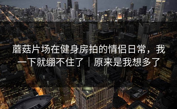 蘑菇片场在健身房拍的情侣日常，我一下就绷不住了｜原来是我想多了