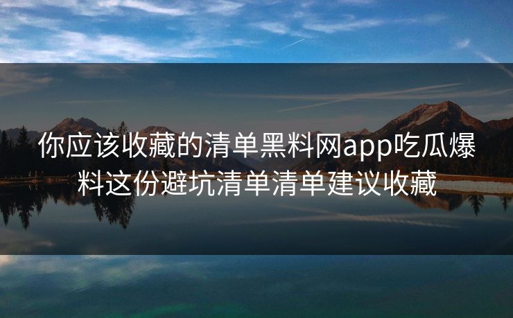 你应该收藏的清单黑料网app吃瓜爆料这份避坑清单清单建议收藏