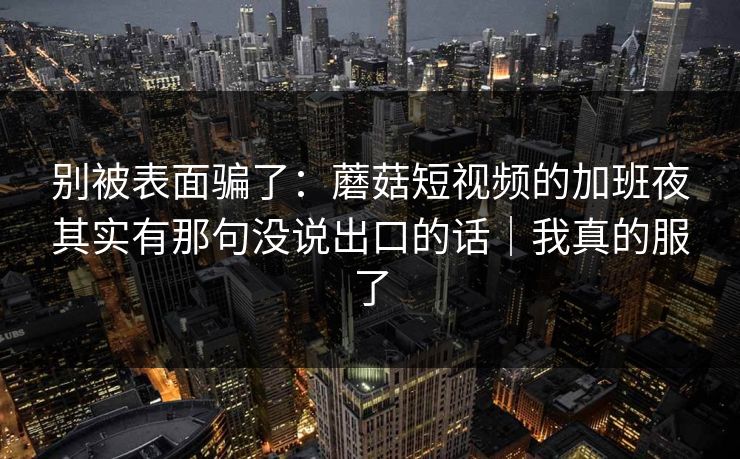 别被表面骗了:蘑菇短视频的加班夜其实有那句没说出口的话|我真的服了