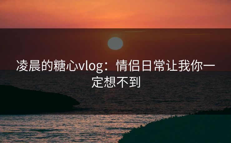 凌晨的糖心vlog：情侣日常让我你一定想不到