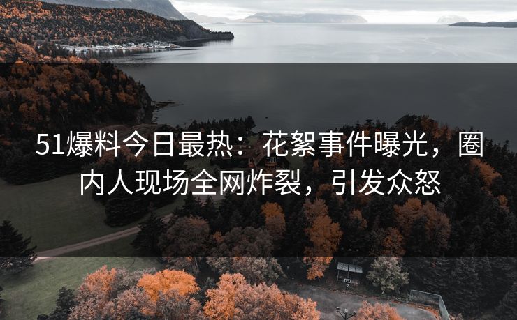 51爆料今日最热：花絮事件曝光，圈内人现场全网炸裂，引发众怒