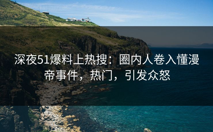 深夜51爆料上热搜：圈内人卷入懂漫帝事件，热门，引发众怒