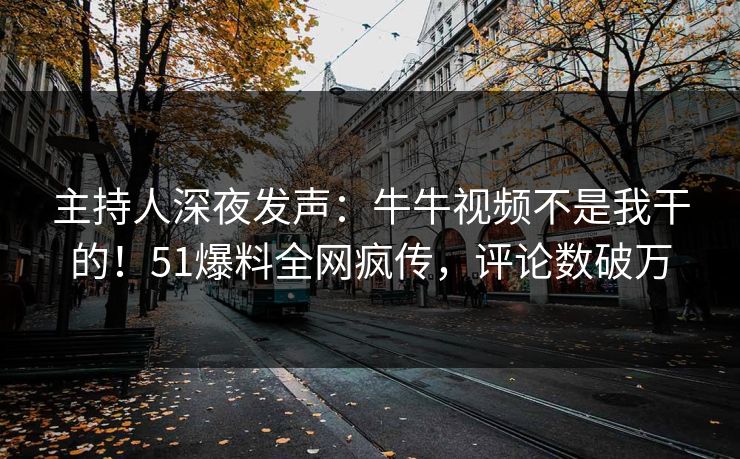 主持人深夜发声：牛牛视频不是我干的！51爆料全网疯传，评论数破万