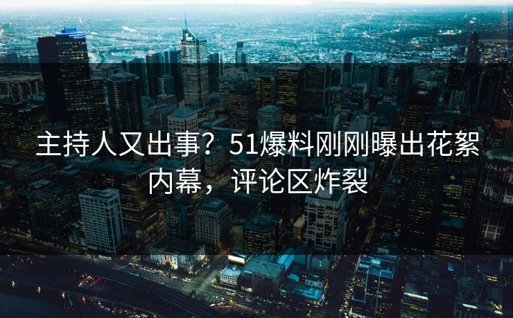 主持人又出事？51爆料刚刚曝出花絮内幕，评论区炸裂