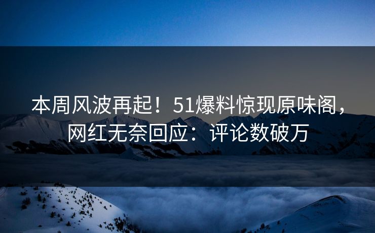本周风波再起！51爆料惊现原味阁，网红无奈回应：评论数破万
