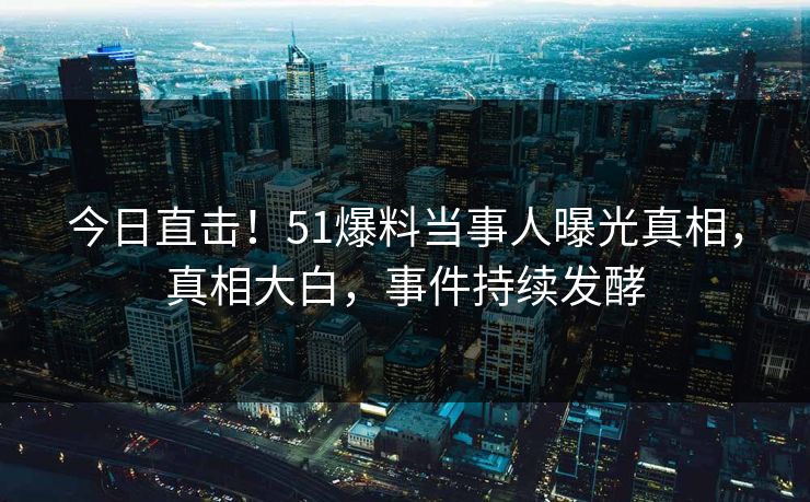 今日直击！51爆料当事人曝光真相，真相大白，事件持续发酵