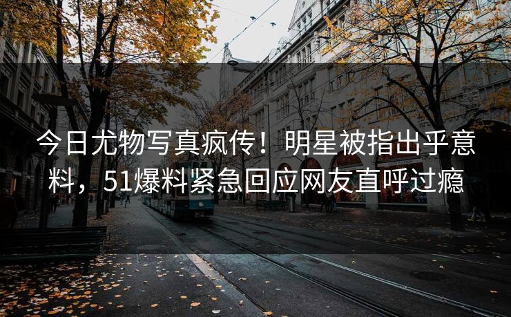 今日尤物写真疯传！明星被指出乎意料，51爆料紧急回应网友直呼过瘾