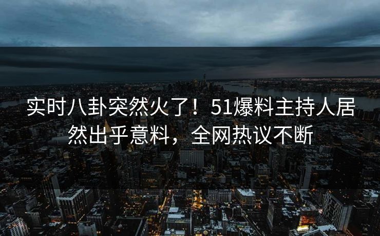 实时八卦突然火了！51爆料主持人居然出乎意料，全网热议不断