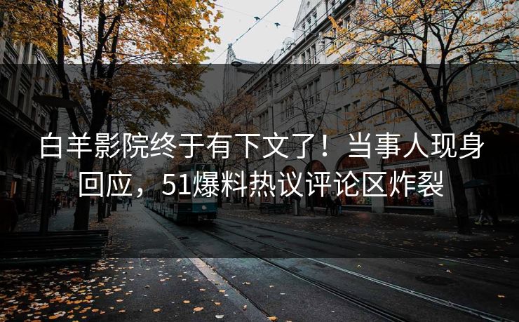 白羊影院终于有下文了！当事人现身回应，51爆料热议评论区炸裂