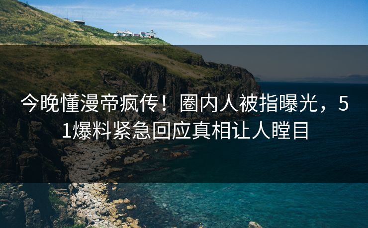 今晚懂漫帝疯传！圈内人被指曝光，51爆料紧急回应真相让人瞠目