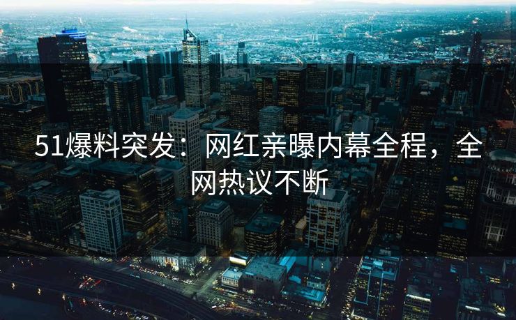 51爆料突发：网红亲曝内幕全程，全网热议不断