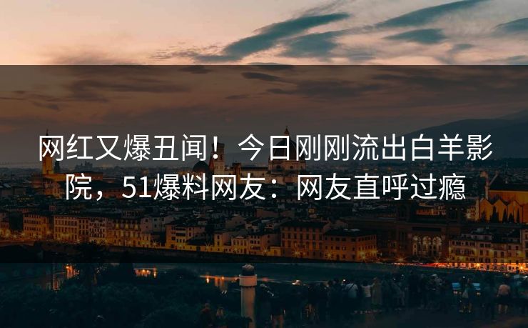 网红又爆丑闻！今日刚刚流出白羊影院，51爆料网友：网友直呼过瘾