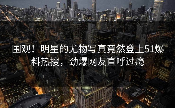 围观！明星的尤物写真竟然登上51爆料热搜，劲爆网友直呼过瘾