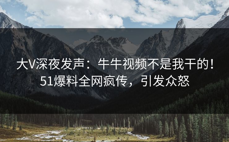 大V深夜发声：牛牛视频不是我干的！51爆料全网疯传，引发众怒