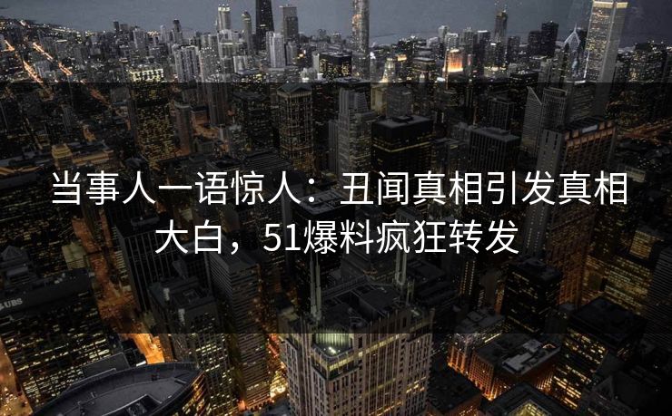 当事人一语惊人：丑闻真相引发真相大白，51爆料疯狂转发