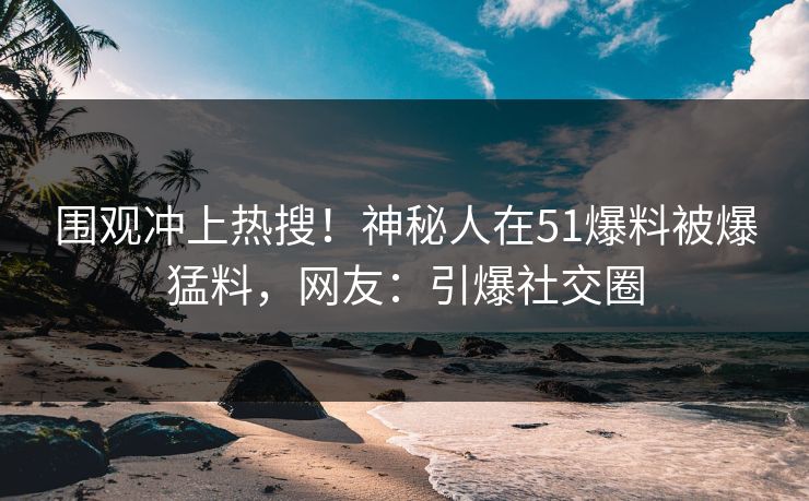 围观冲上热搜！神秘人在51爆料被爆猛料，网友：引爆社交圈