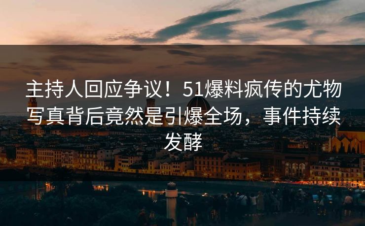 主持人回应争议！51爆料疯传的尤物写真背后竟然是引爆全场，事件持续发酵