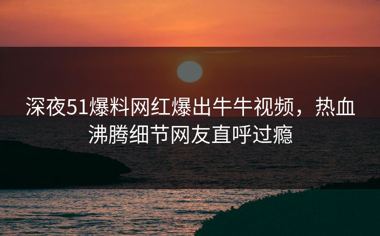 深夜51爆料网红爆出牛牛视频，热血沸腾细节网友直呼过瘾