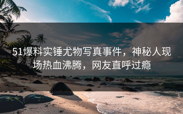 51爆料实锤尤物写真事件，神秘人现场热血沸腾，网友直呼过瘾