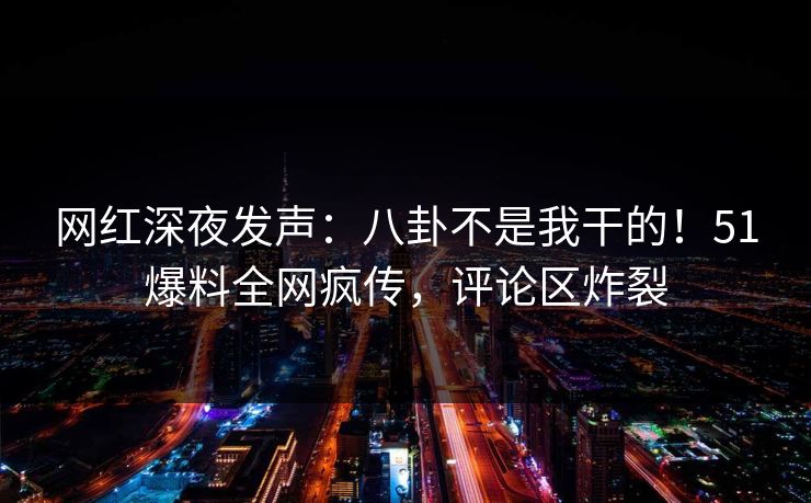 网红深夜发声：八卦不是我干的！51爆料全网疯传，评论区炸裂
