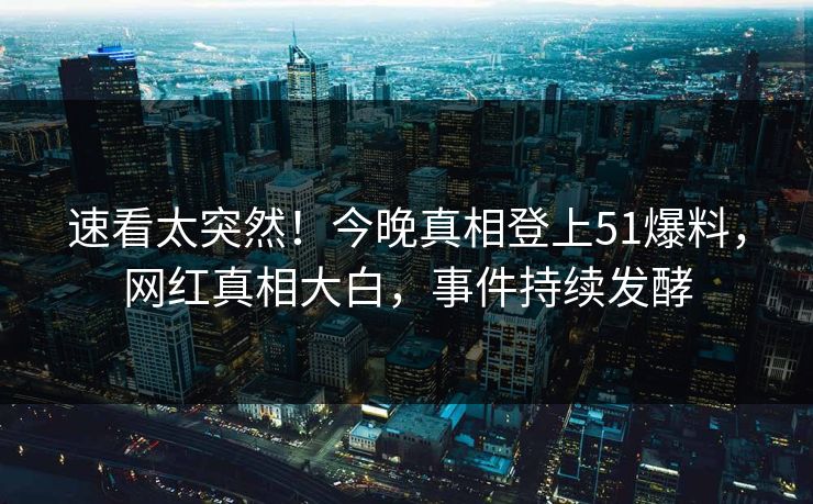 速看太突然！今晚真相登上51爆料，网红真相大白，事件持续发酵
