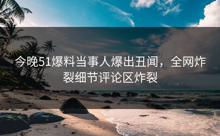 今晚51爆料当事人爆出丑闻，全网炸裂细节评论区炸裂