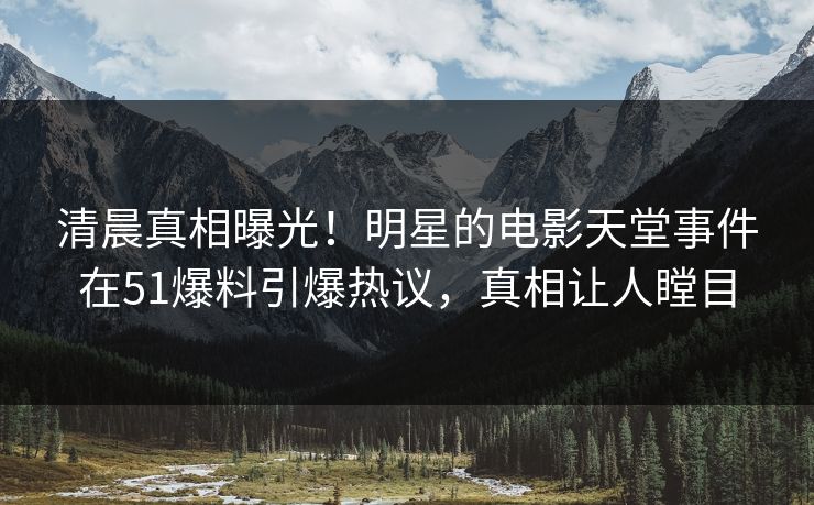清晨真相曝光！明星的电影天堂事件在51爆料引爆热议，真相让人瞠目