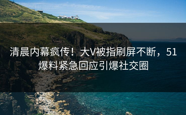 清晨内幕疯传！大V被指刷屏不断，51爆料紧急回应引爆社交圈