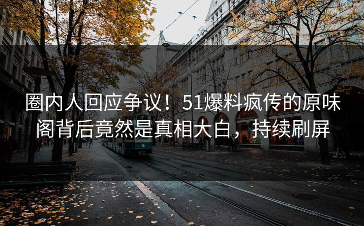 圈内人回应争议！51爆料疯传的原味阁背后竟然是真相大白，持续刷屏