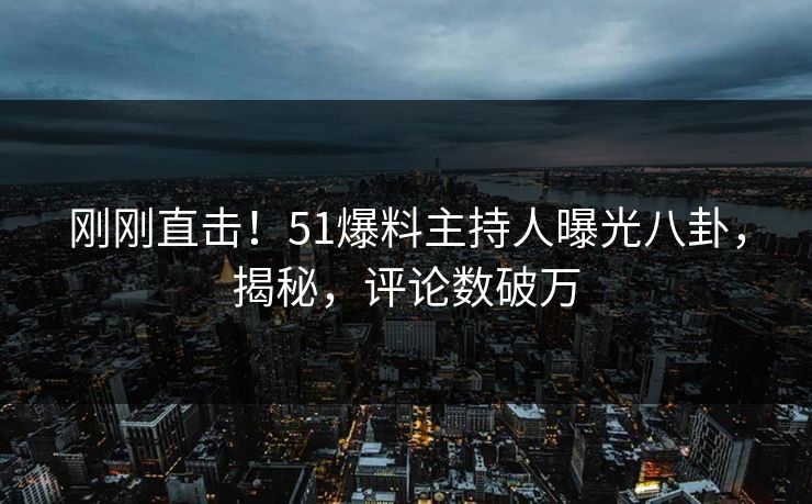 刚刚直击！51爆料主持人曝光八卦，揭秘，评论数破万