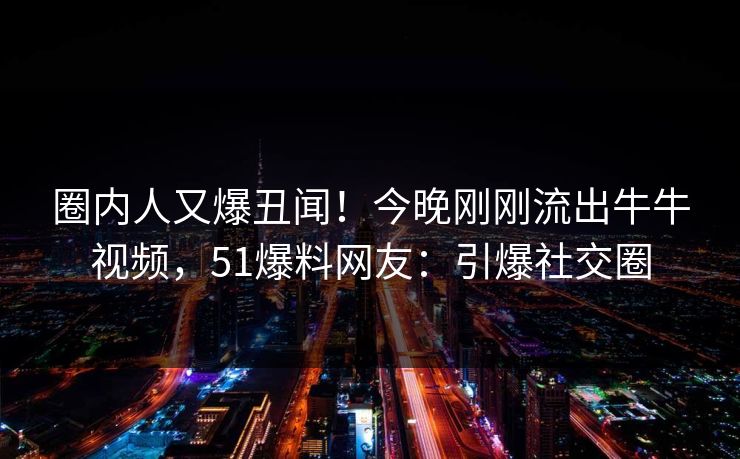 圈内人又爆丑闻！今晚刚刚流出牛牛视频，51爆料网友：引爆社交圈