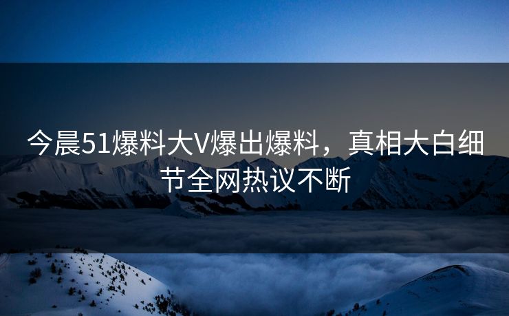 今晨51爆料大V爆出爆料，真相大白细节全网热议不断