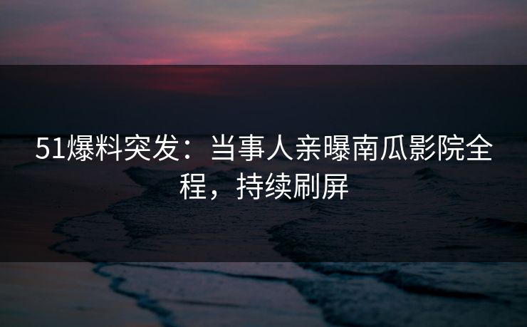 51爆料突发：当事人亲曝南瓜影院全程，持续刷屏