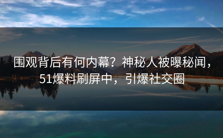 围观背后有何内幕？神秘人被曝秘闻，51爆料刷屏中，引爆社交圈