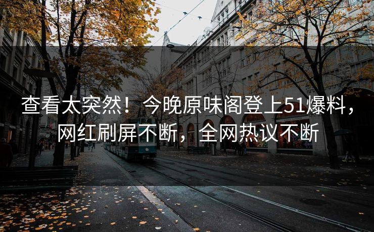 查看太突然！今晚原味阁登上51爆料，网红刷屏不断，全网热议不断