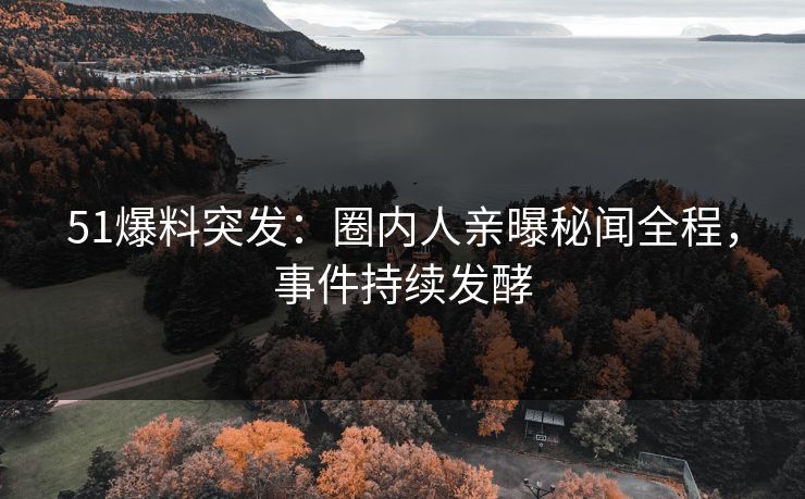 51爆料突发：圈内人亲曝秘闻全程，事件持续发酵