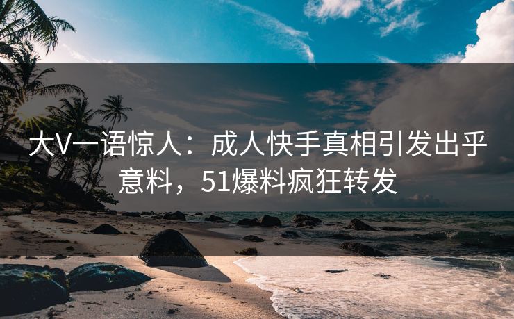 大V一语惊人：成人快手真相引发出乎意料，51爆料疯狂转发