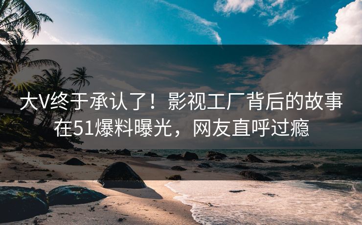 大V终于承认了！影视工厂背后的故事在51爆料曝光，网友直呼过瘾