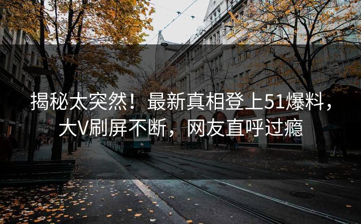 揭秘太突然！最新真相登上51爆料，大V刷屏不断，网友直呼过瘾