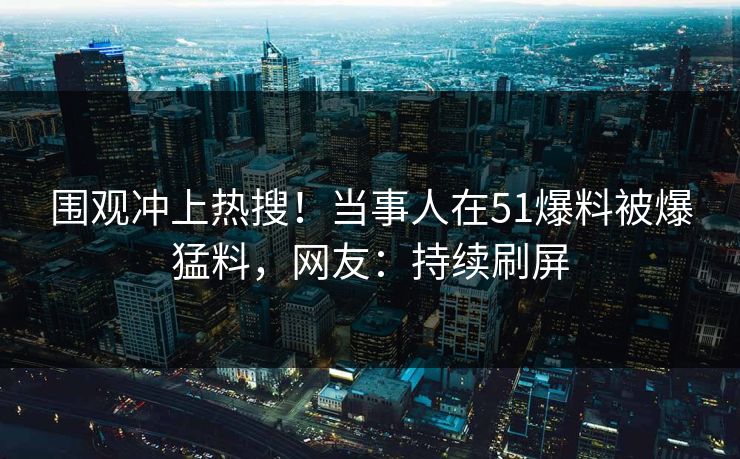 围观冲上热搜！当事人在51爆料被爆猛料，网友：持续刷屏