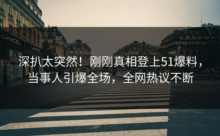 深扒太突然！刚刚真相登上51爆料，当事人引爆全场，全网热议不断