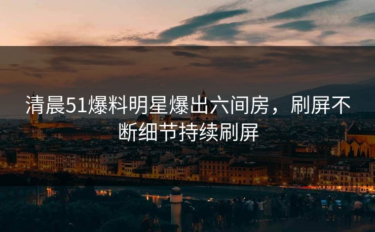 清晨51爆料明星爆出六间房，刷屏不断细节持续刷屏