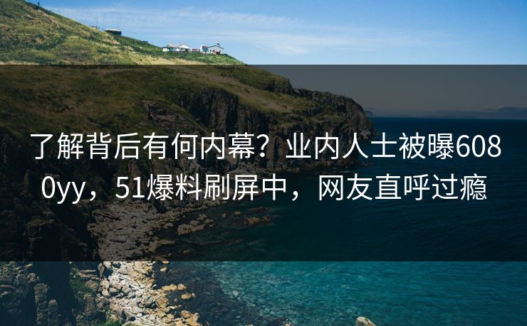 了解背后有何内幕？业内人士被曝6080yy，51爆料刷屏中，网友直呼过瘾