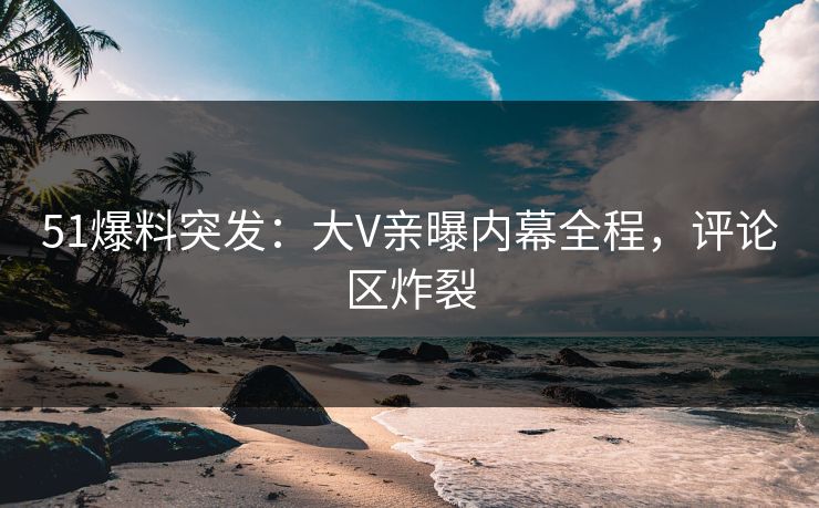 51爆料突发：大V亲曝内幕全程，评论区炸裂