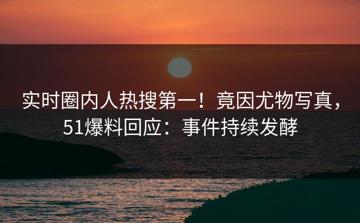 实时圈内人热搜第一！竟因尤物写真，51爆料回应：事件持续发酵
